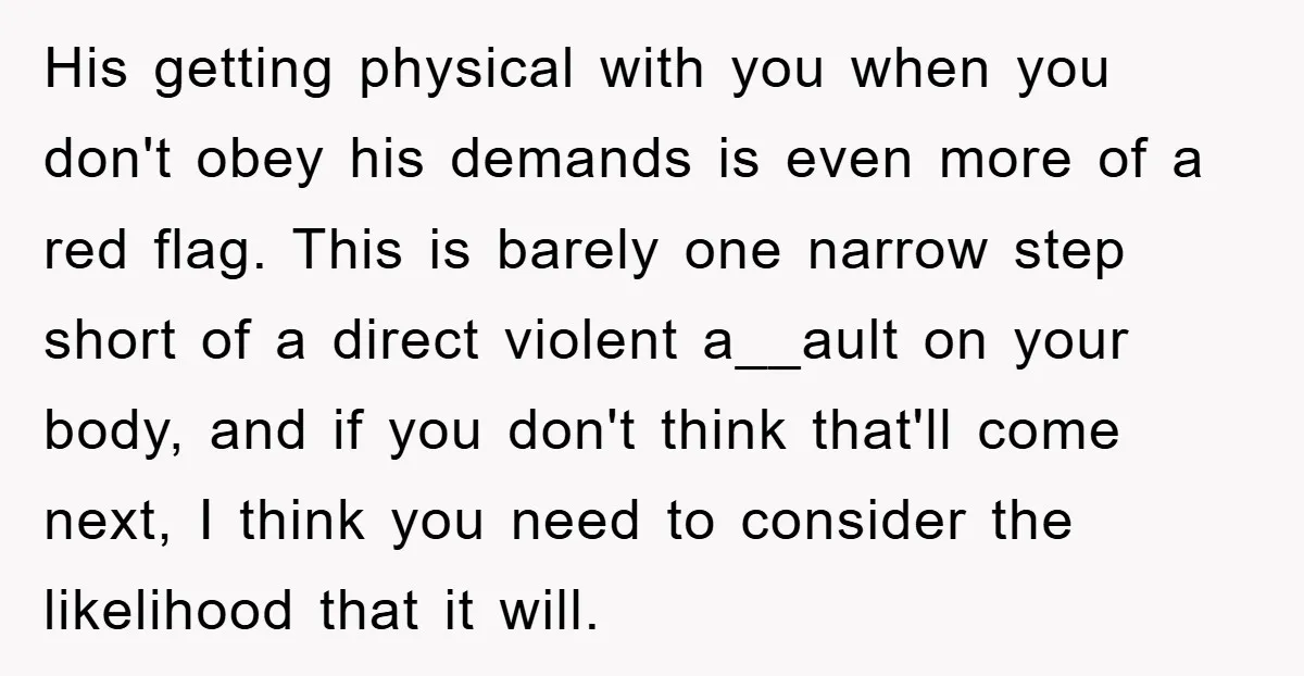 His getting physical with you when you don't obey his demands is even more of a red flag. This is barely one narrow step short of a direct violent a__ault...