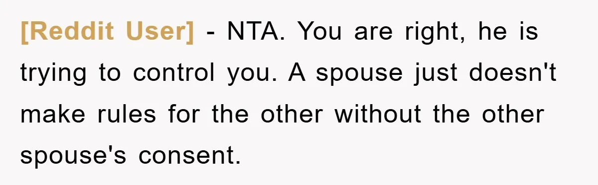 [Reddit User] − NTA. You are right, he is trying to control you. A spouse just doesn't make rules for the other without the other spouse's consent.