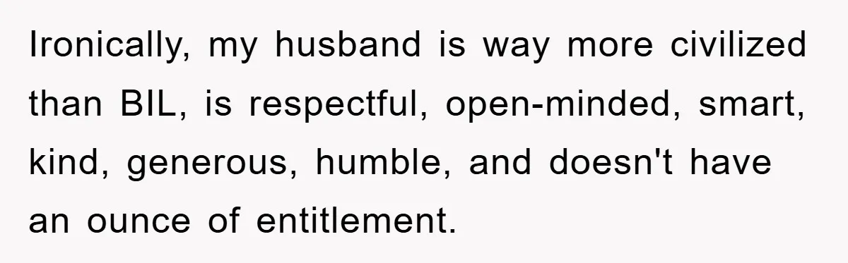 Ironically, my husband is way more civilized than BIL, is respectful, open-minded, smart, kind, generous, humble, and doesn't have an ounce of entitlement.
