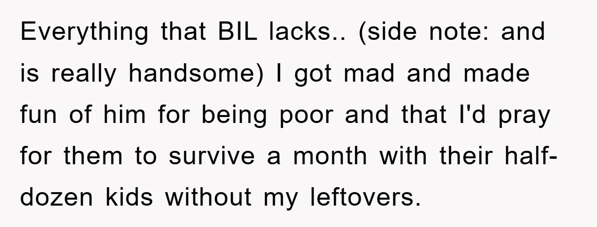 Everything that BIL lacks.. (side note: and is really handsome) I got mad and made fun of him for being poor and that I'd pray for them to survive a...