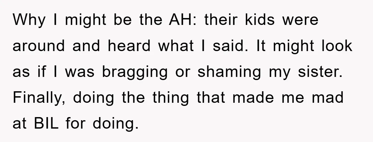 Why I might be the AH: their kids were around and heard what I said. It might look as if I was bragging or shaming my sister. Finally, doing the...