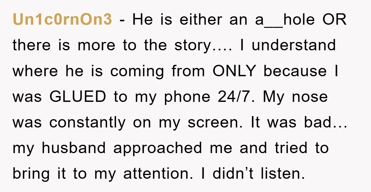 Un1c0rnOn3 − He is either an a__hole OR there is more to the story…. I understand where he is coming from ONLY because I was GLUED to my phone 24/7....