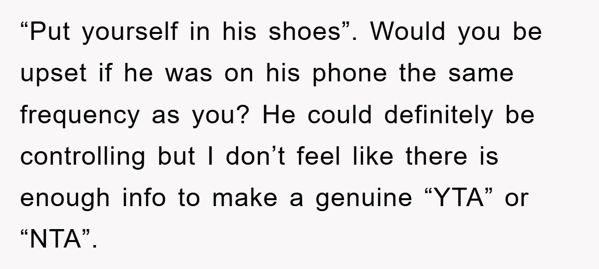 “Put yourself in his shoes”. Would you be upset if he was on his phone the same frequency as you? He could definitely be controlling but I don’t feel like...