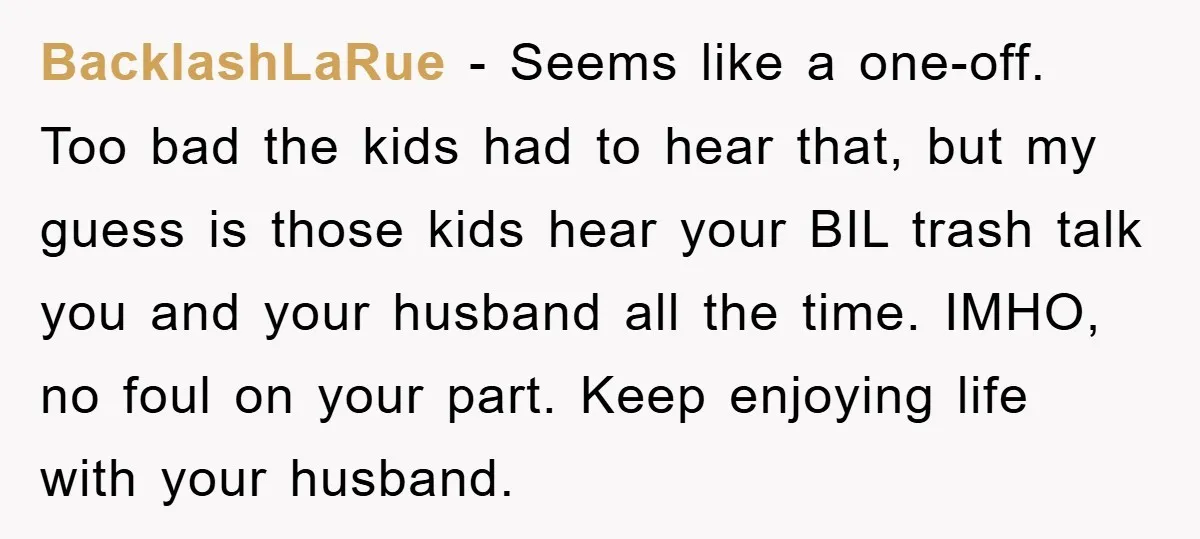 BacklashLaRue − Seems like a one-off. Too bad the kids had to hear that, but my guess is those kids hear your BIL trash talk you and your husband all...