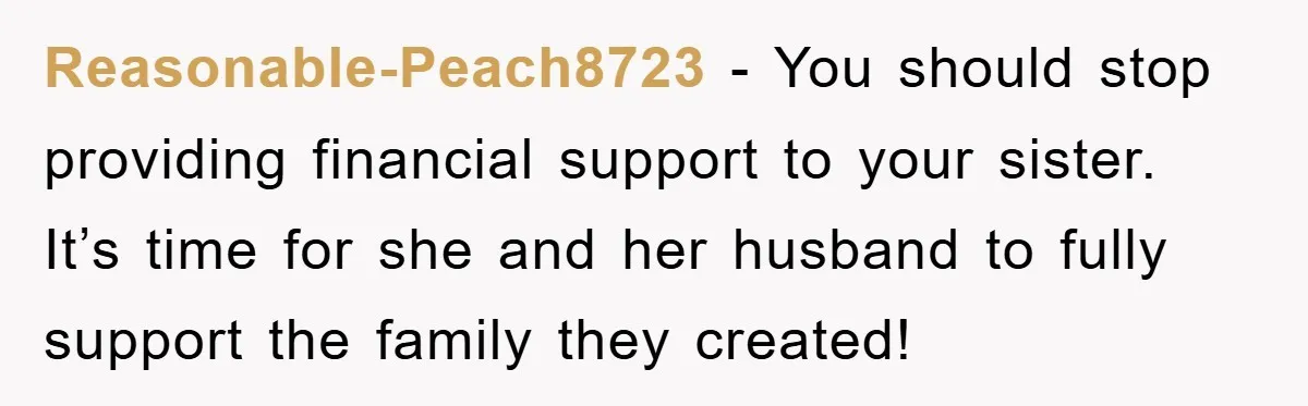 Reasonable-Peach8723 − You should stop providing financial support to your sister. It’s time for she and her husband to fully support the family they created!