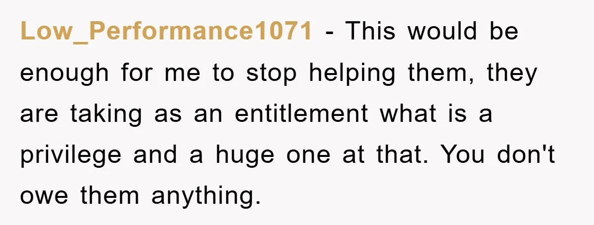 Low_Performance1071 − This would be enough for me to stop helping them, they are taking as an entitlement what is a privilege and a huge one at that. You don't...