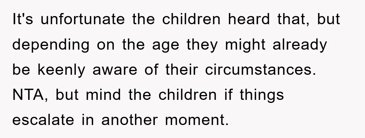 It's unfortunate the children heard that, but depending on the age they might already be keenly aware of their circumstances. NTA, but mind the children if things escalate in another...