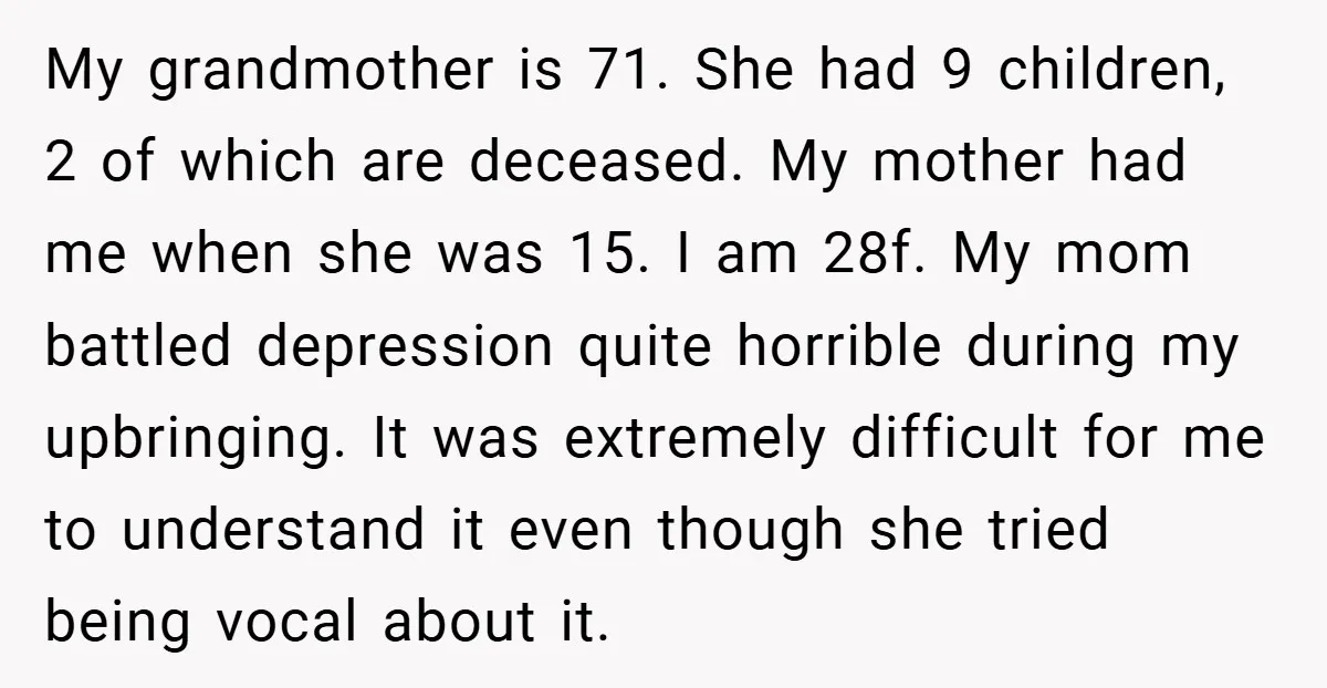 My grandmother is 71. She had 9 children, 2 of which are deceased. My mother had me when she was 15. I am 28f. My mom battled depression quite horrible...