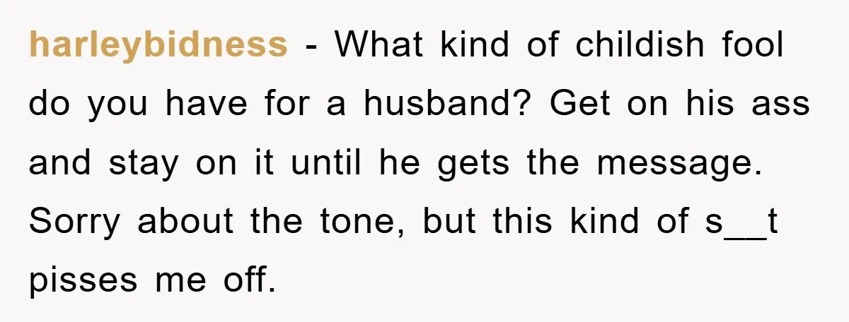 harleybidness − What kind of childish fool do you have for a husband? Get on his ass and stay on it until he gets the message. Sorry about the tone,...