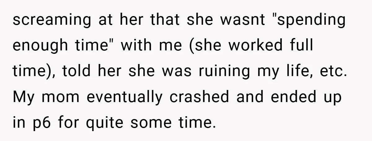screaming at her that she wasnt "spending enough time" with me (she worked full time), told her she was ruining my life, etc. My mom eventually crashed and ended up...