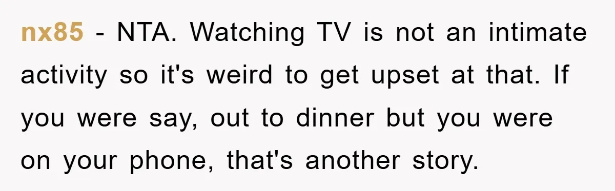 nx85 − NTA. Watching TV is not an intimate activity so it's weird to get upset at that. If you were say, out to dinner but you were on your...