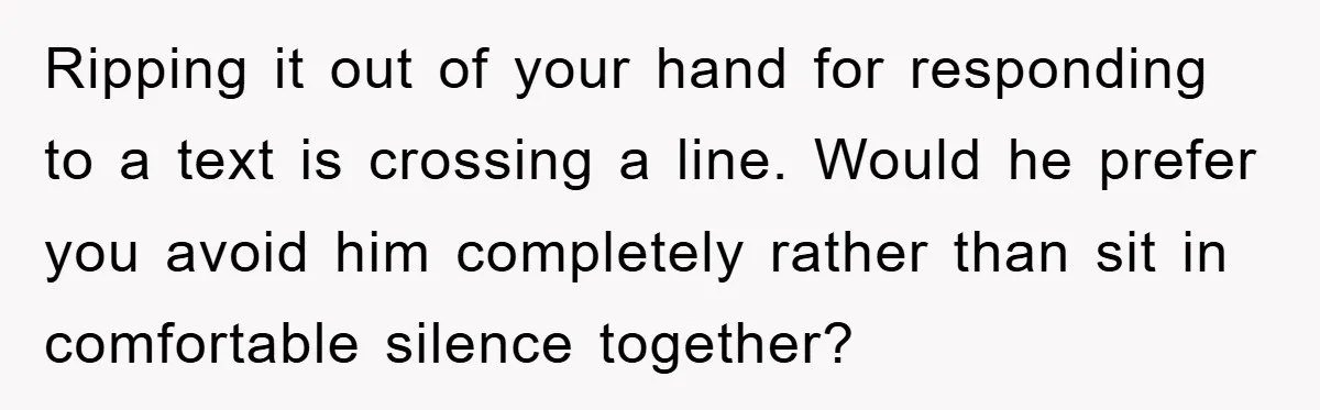 Ripping it out of your hand for responding to a text is crossing a line. Would he prefer you avoid him completely rather than sit in comfortable silence together?