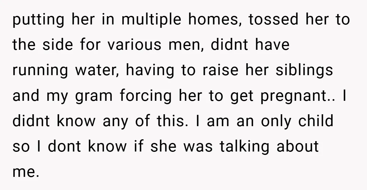 putting her in multiple homes, tossed her to the side for various men, didnt have running water, having to raise her siblings and my gram forcing her to get pregnant.....