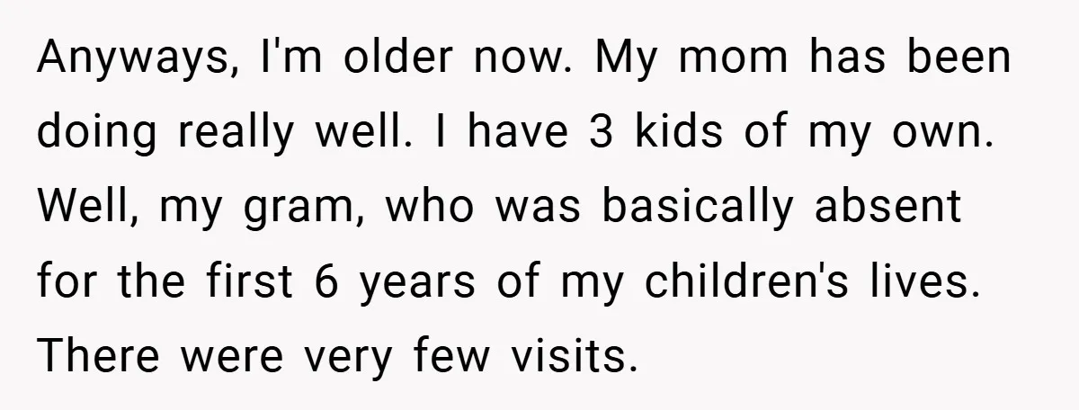 Anyways, I'm older now. My mom has been doing really well. I have 3 kids of my own. Well, my gram, who was basically absent for the first 6 years...
