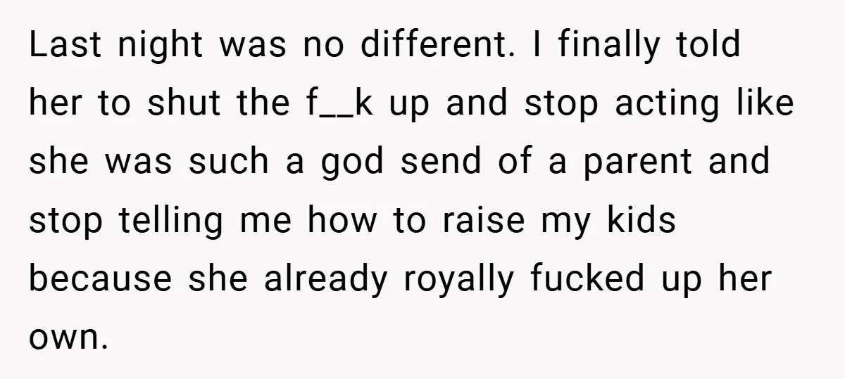 Last night was no different. I finally told her to shut the f__k up and stop acting like she was such a god send of a parent and stop telling...