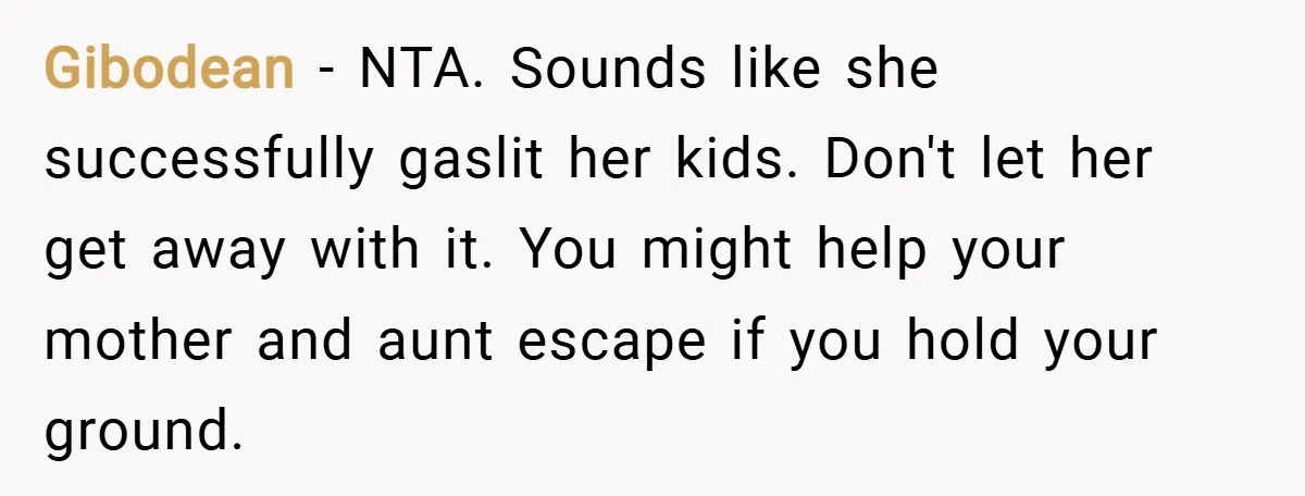 Gibodean − NTA. Sounds like she successfully gaslit her kids. Don't let her get away with it. You might help your mother and aunt escape if you hold your ground.