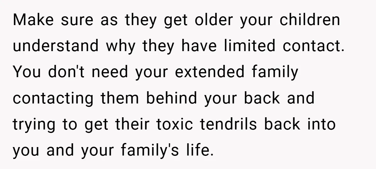 Make sure as they get older your children understand why they have limited contact. You don't need your extended family contacting them behind your back and trying to get their...