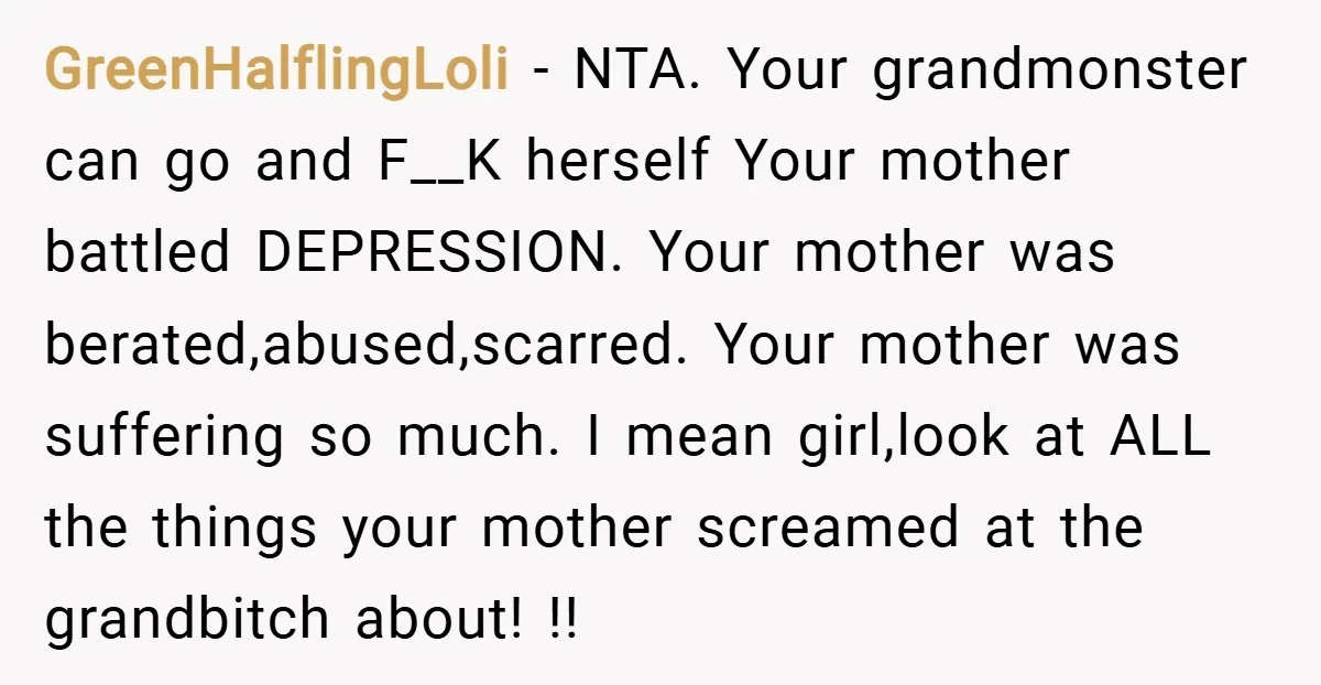 GreenHalflingLoli − NTA. Your grandmonster can go and F__K herself Your mother battled DEPRESSION. Your mother was berated,abused,scarred. Your mother was suffering so much. I mean girl,look at ALL the...