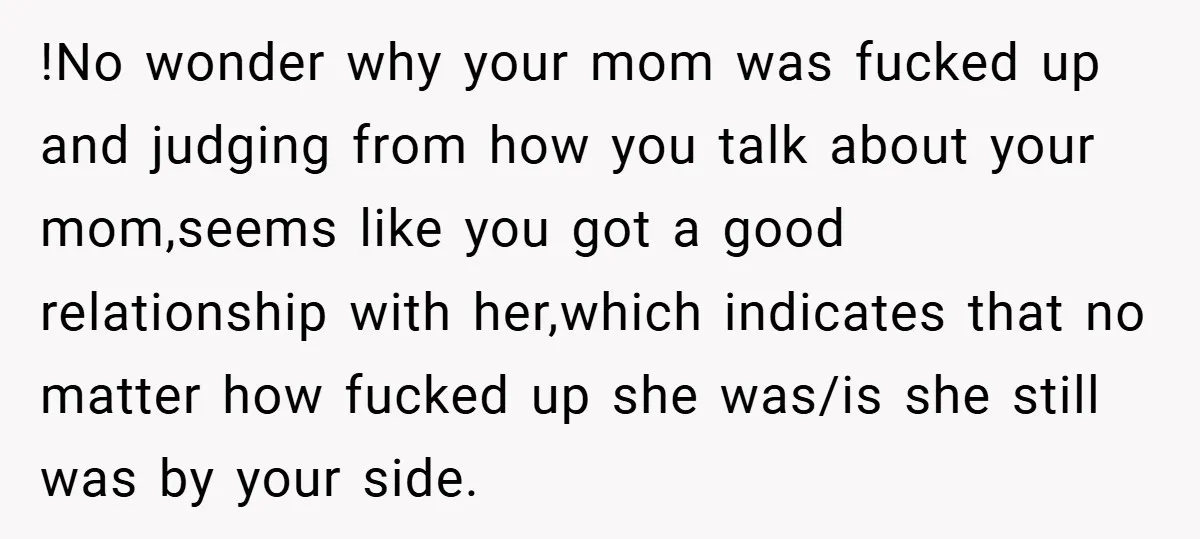 !No wonder why your mom was fucked up and judging from how you talk about your mom,seems like you got a good relationship with her,which indicates that no matter how...