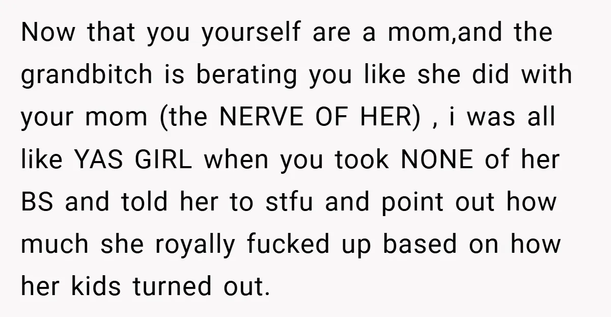 Now that you yourself are a mom,and the grandbitch is berating you like she did with your mom (the NERVE OF HER) , i was all like YAS GIRL when...