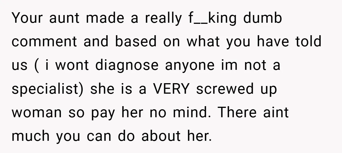Your aunt made a really f__king dumb comment and based on what you have told us ( i wont diagnose anyone im not a specialist) she is a VERY screwed...