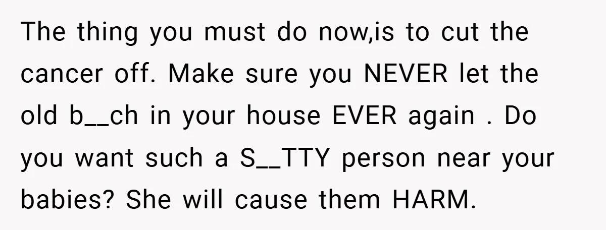 The thing you must do now,is to cut the cancer off. Make sure you NEVER let the old b__ch in your house EVER again . Do you want such a...