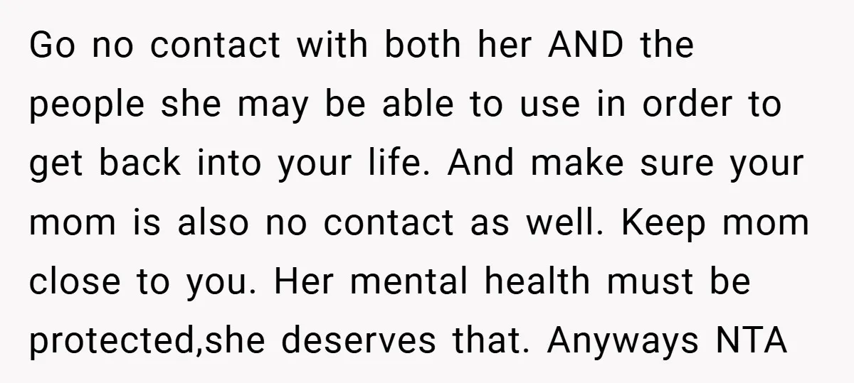 Go no contact with both her AND the people she may be able to use in order to get back into your life. And make sure your mom is also...