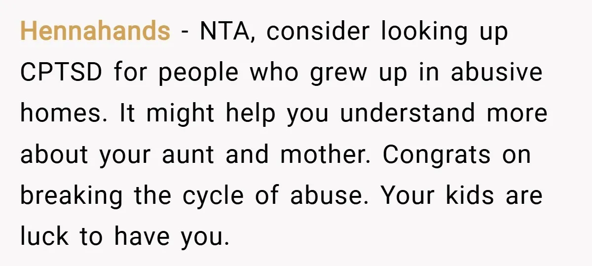 Hennahands − NTA, consider looking up CPTSD for people who grew up in abusive homes. It might help you understand more about your aunt and mother. Congrats on breaking the...