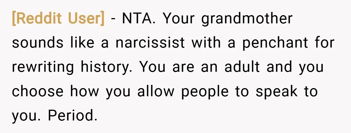 [Reddit User] − NTA. Your grandmother sounds like a narcissist with a penchant for rewriting history. You are an adult and you choose how you allow people to speak to...
