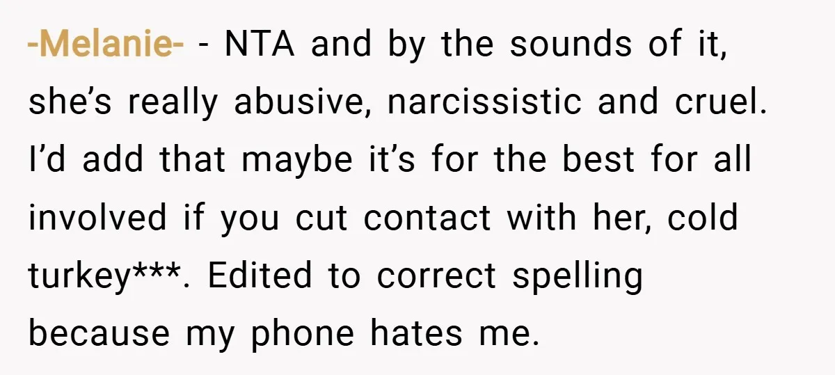 -Melanie- − NTA and by the sounds of it, she’s really abusive, narcissistic and cruel. I’d add that maybe it’s for the best for all involved if you cut contact...