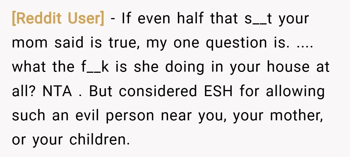 [Reddit User] − If even half that s__t your mom said is true, my one question is. .... what the f__k is she doing in your house at all? NTA...