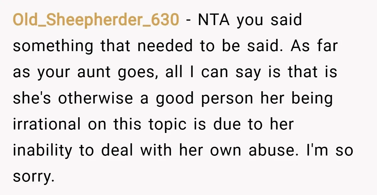 Old_Sheepherder_630 − NTA you said something that needed to be said. As far as your aunt goes, all I can say is that is she's otherwise a good person her...