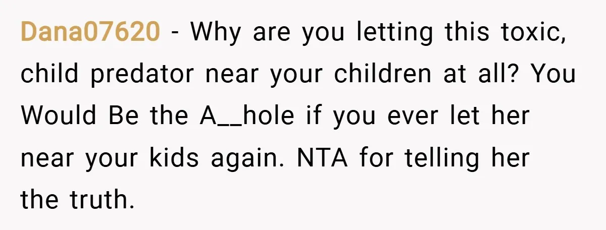 Dana07620 − Why are you letting this toxic, child predator near your children at all? You Would Be the A__hole if you ever let her near your kids again. NTA...