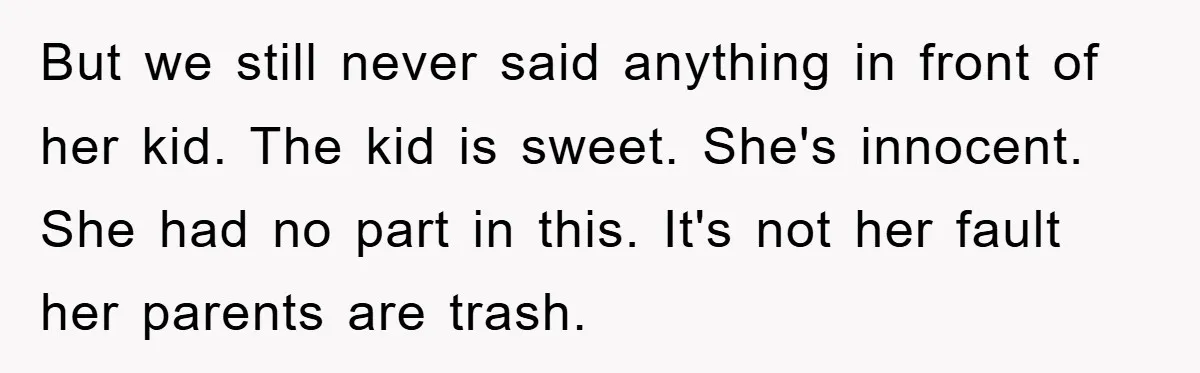 But we still never said anything in front of her kid. The kid is sweet. She's innocent. She had no part in this. It's not her fault her parents are...