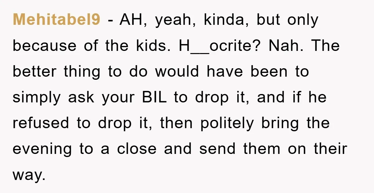 Mehitabel9 − AH, yeah, kinda, but only because of the kids. H__ocrite? Nah. The better thing to do would have been to simply ask your BIL to drop it, and...