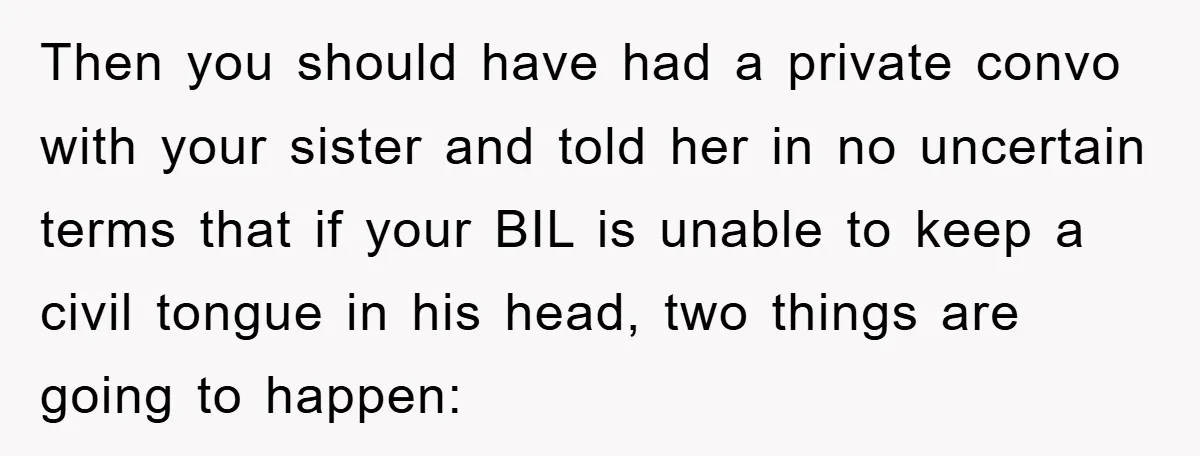 Then you should have had a private convo with your sister and told her in no uncertain terms that if your BIL is unable to keep a civil tongue in...