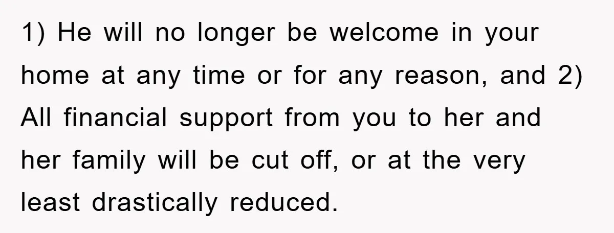 1) He will no longer be welcome in your home at any time or for any reason, and 2) All financial support from you to her and her family will...