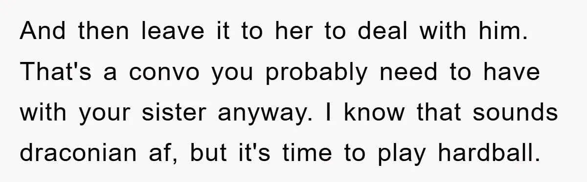 And then leave it to her to deal with him. That's a convo you probably need to have with your sister anyway. I know that sounds draconian af, but it's...