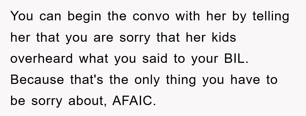 You can begin the convo with her by telling her that you are sorry that her kids overheard what you said to your BIL. Because that's the only thing you...