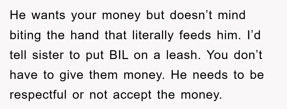 He wants your money but doesn’t mind biting the hand that literally feeds him. I’d tell sister to put BIL on a leash. You don’t have to give them money....
