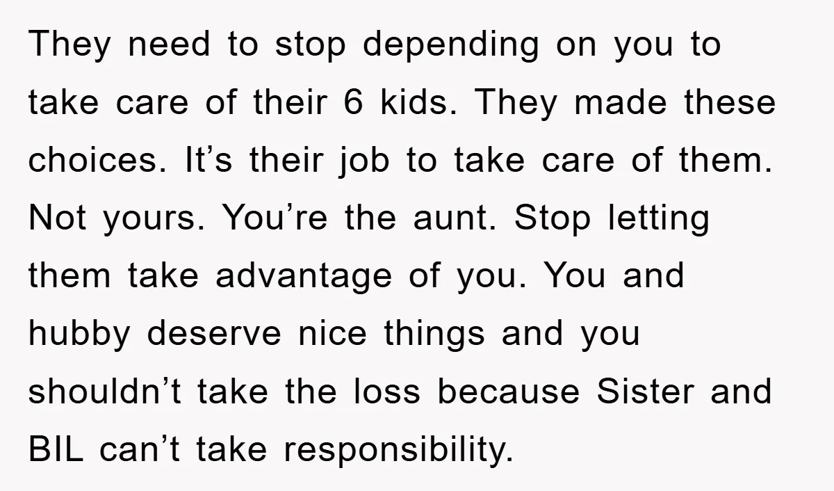 They need to stop depending on you to take care of their 6 kids. They made these choices. It’s their job to take care of them. Not yours. You’re the...
