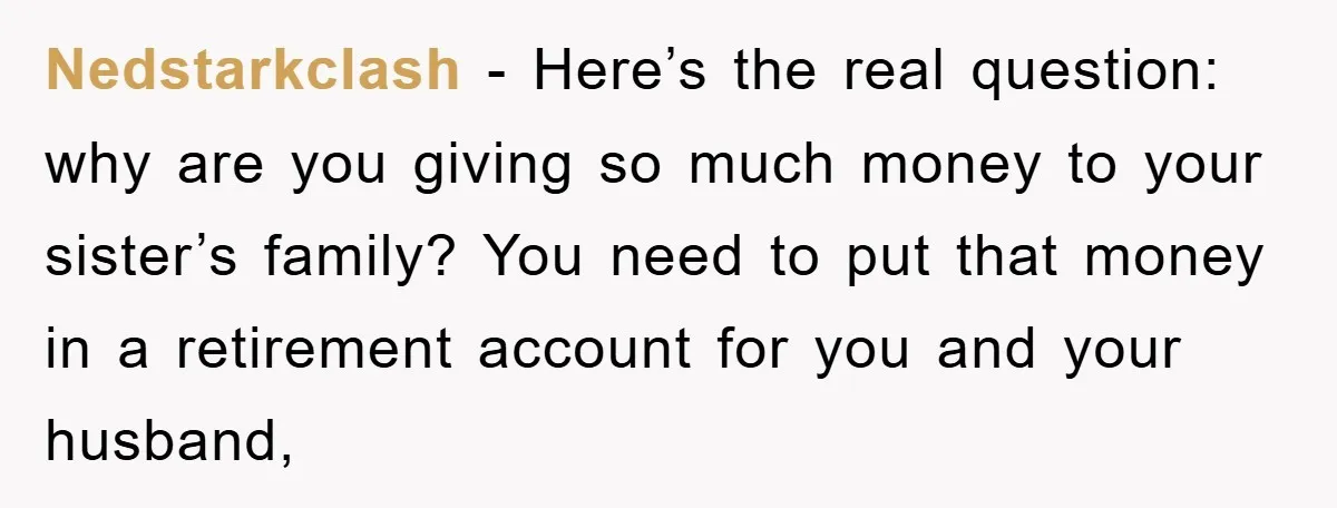 Nedstarkclash − Here’s the real question: why are you giving so much money to your sister’s family? You need to put that money in a retirement account for you and...