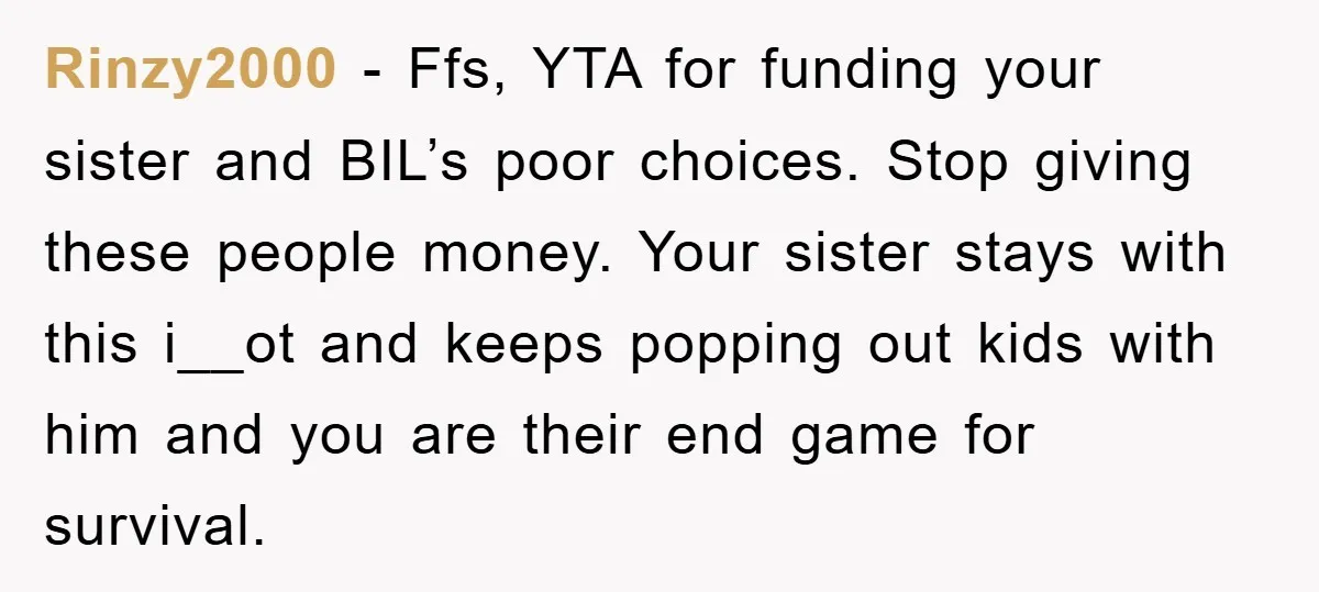 Rinzy2000 − Ffs, YTA for funding your sister and BIL’s poor choices. Stop giving these people money. Your sister stays with this i__ot and keeps popping out kids with him...