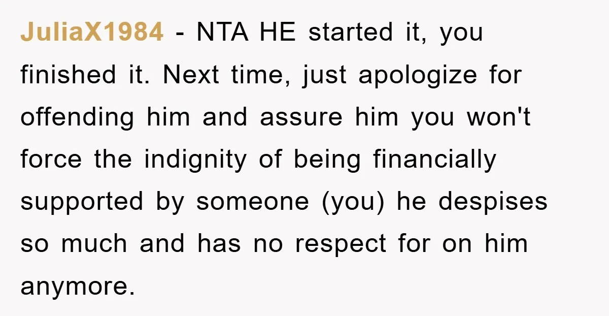 JuliaX1984 − NTA HE started it, you finished it. Next time, just apologize for offending him and assure him you won't force the indignity of being financially supported by someone...
