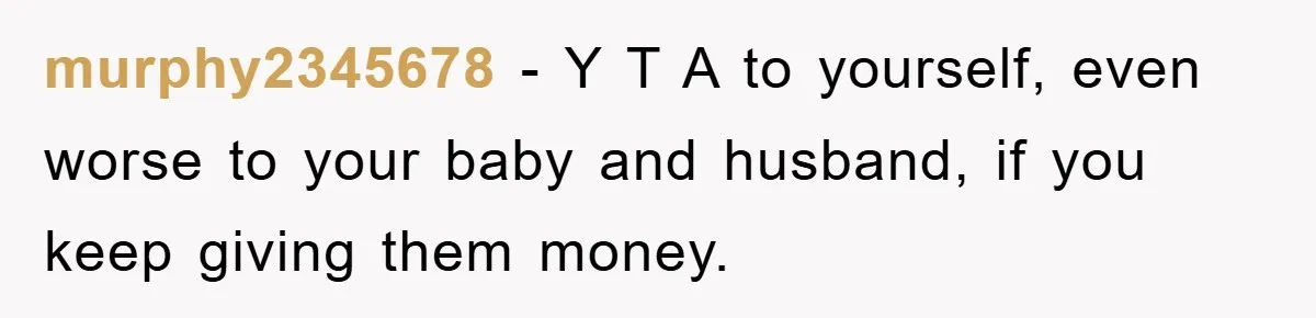 murphy2345678 − Y T A to yourself, even worse to your baby and husband, if you keep giving them money.