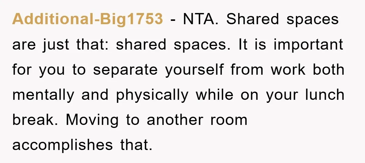 Additional-Big1753 − NTA. Shared spaces are just that: shared spaces. It is important for you to separate yourself from work both mentally and physically while on your lunch break. Moving...