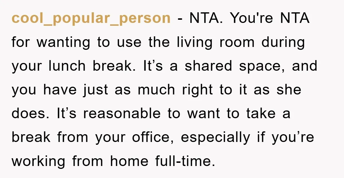 cool_popular_person − NTA. You're NTA for wanting to use the living room during your lunch break. It’s a shared space, and you have just as much right to it as...