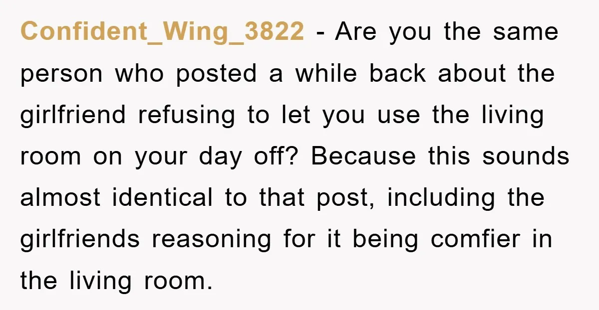 Confident_Wing_3822 − Are you the same person who posted a while back about the girlfriend refusing to let you use the living room on your day off? Because this sounds...