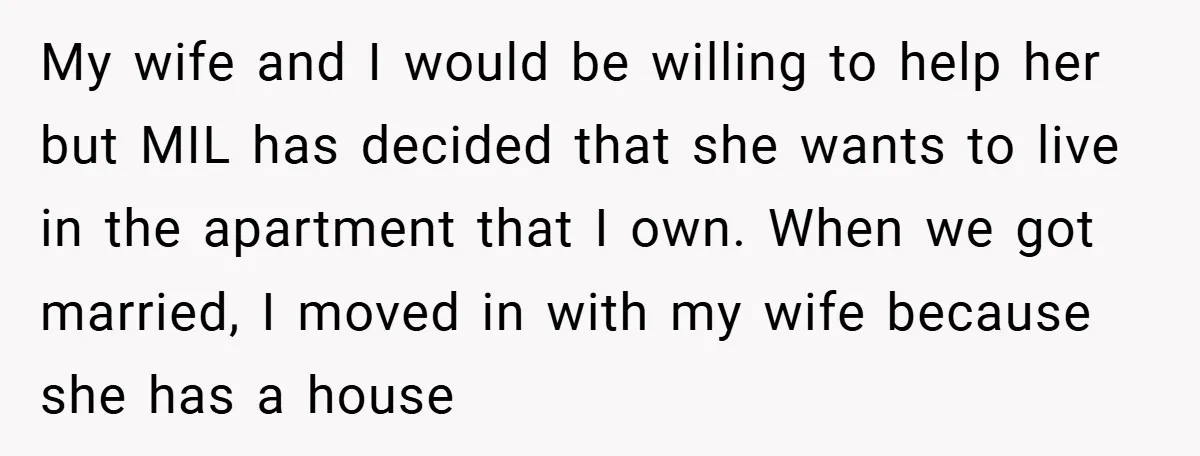 My wife and I would be willing to help her but MIL has decided that she wants to live in the apartment that I own. When we got married, I...
