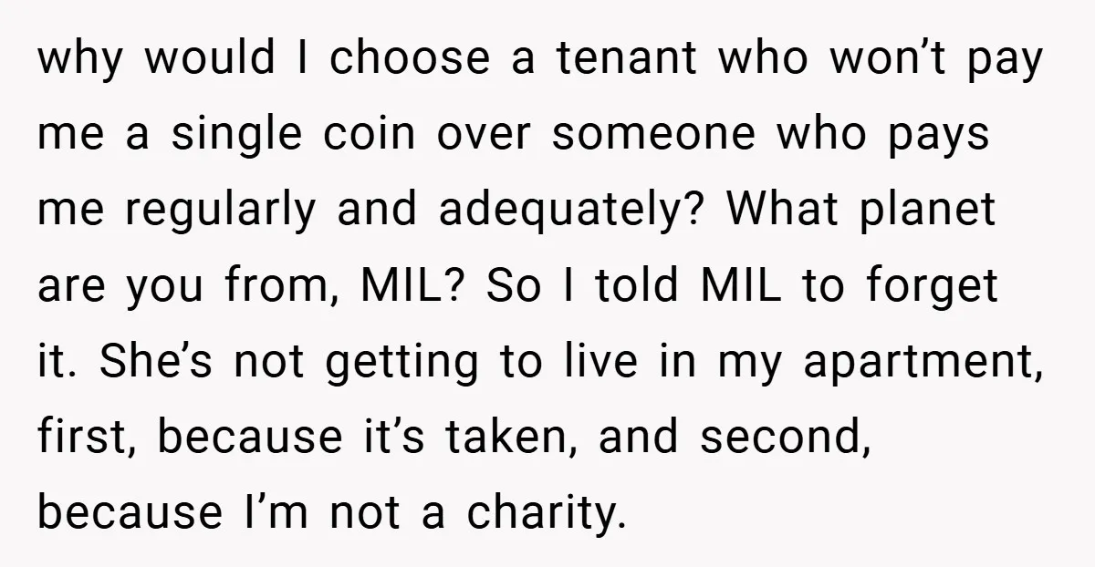 why would I choose a tenant who won’t pay me a single coin over someone who pays me regularly and adequately? What planet are you from, MIL? So I told...